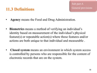 11.3 Definitions
• Agency means the Food and Drug Administration.
• Biometrics means a method of verifying an individual’s
identity based on measurement of the individual’s physical
feature(s) or repeatable action(s) where those features and/or
actions are both unique to that individual and measurable .
• Closed system means an environment in which system access
is controlled by persons who are responsible for the content of
electronic records that are on the system.
11
Sub part A
General provisions
 