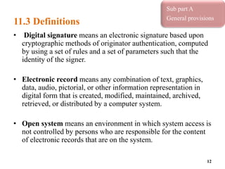 11.3 Definitions
• Digital signature means an electronic signature based upon
cryptographic methods of originator authentication, computed
by using a set of rules and a set of parameters such that the
identity of the signer.
• Electronic record means any combination of text, graphics,
data, audio, pictorial, or other information representation in
digital form that is created, modified, maintained, archived,
retrieved, or distributed by a computer system.
• Open system means an environment in which system access is
not controlled by persons who are responsible for the content
of electronic records that are on the system.
12
Sub part A
General provisions
 