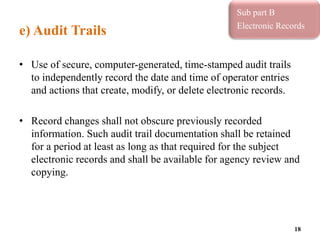 e) Audit Trails
• Use of secure, computer-generated, time-stamped audit trails
to independently record the date and time of operator entries
and actions that create, modify, or delete electronic records.
• Record changes shall not obscure previously recorded
information. Such audit trail documentation shall be retained
for a period at least as long as that required for the subject
electronic records and shall be available for agency review and
copying.
18
Sub part B
Electronic Records
 