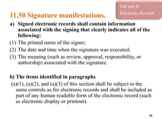 11.50 Signature manifestations.
a) Signed electronic records shall contain information
associated with the signing that clearly indicates all of the
following:
(1) The printed name of the signer;
(2) The date and time when the signature was executed;
(3) The meaning (such as review, approval, responsibility, or
authorship) associated with the signature.
b) The items identified in paragraphs
(a)(1), (a)(2), and (a)(3) of this section shall be subject to the
same controls as for electronic records and shall be included as
part of any human readable form of the electronic record (such
as electronic display or printout).
26
Sub part B
Electronic Records
 