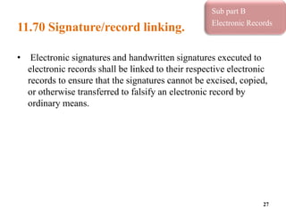 11.70 Signature/record linking.
• Electronic signatures and handwritten signatures executed to
electronic records shall be linked to their respective electronic
records to ensure that the signatures cannot be excised, copied,
or otherwise transferred to falsify an electronic record by
ordinary means.
27
Sub part B
Electronic Records
 