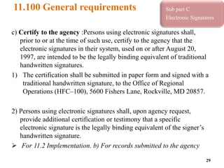 11.100 General requirements
c) Certify to the agency :Persons using electronic signatures shall,
prior to or at the time of such use, certify to the agency that the
electronic signatures in their system, used on or after August 20,
1997, are intended to be the legally binding equivalent of traditional
handwritten signatures.
1) The certification shall be submitted in paper form and signed with a
traditional handwritten signature, to the Office of Regional
Operations (HFC–100), 5600 Fishers Lane, Rockville, MD 20857.
2) Persons using electronic signatures shall, upon agency request,
provide additional certification or testimony that a specific
electronic signature is the legally binding equivalent of the signer’s
handwritten signature.
 For 11.2 Implementation. b) For records submitted to the agency
29
Sub part C
Electronic Signatures
 