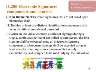 11.200 Electronic Signatures
components and controls
a) Non Biometric :Electronic signatures that are not based upon
biometrics shall--
(1) Employ at least two distinct identification components such
as an identification code and password.
(i) When an individual executes a series of signings during a
single, continuous period of controlled system access, the first
signing shall be executed using all electronic signature
components; subsequent signings shall be executed using at
least one electronic signature component that is only
executable by, and designed to be used only by, the individual.
30
Sub part C
Electronic Signatures
 
