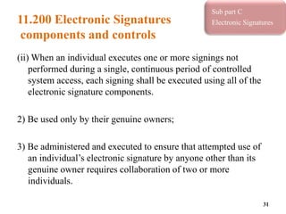 11.200 Electronic Signatures
components and controls
(ii) When an individual executes one or more signings not
performed during a single, continuous period of controlled
system access, each signing shall be executed using all of the
electronic signature components.
2) Be used only by their genuine owners;
3) Be administered and executed to ensure that attempted use of
an individual’s electronic signature by anyone other than its
genuine owner requires collaboration of two or more
individuals.
31
Sub part C
Electronic Signatures
 