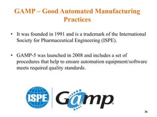 GAMP – Good Automated Manufacturing
Practices
• It was founded in 1991 and is a trademark of the International
Society for Pharmaceutical Engineering (ISPE).
• GAMP-5 was launched in 2008 and includes a set of
procedures that help to ensure automation equipment/software
meets required quality standards.
36
 