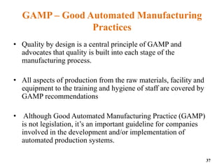 GAMP – Good Automated Manufacturing
Practices
• Quality by design is a central principle of GAMP and
advocates that quality is built into each stage of the
manufacturing process.
• All aspects of production from the raw materials, facility and
equipment to the training and hygiene of staff are covered by
GAMP recommendations
• Although Good Automated Manufacturing Practice (GAMP)
is not legislation, it’s an important guideline for companies
involved in the development and/or implementation of
automated production systems.
37
 