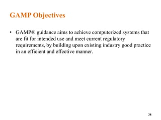 GAMP Objectives
• GAMP® guidance aims to achieve computerized systems that
are fit for intended use and meet current regulatory
requirements, by building upon existing industry good practice
in an efficient and effective manner.
38
 