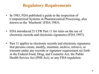 Regulatory Requirements
• In 1983, FDA published a guide to the inspection of
Computerized Systems in Pharmaceutical Processing, also
known as the ‘bluebook’ (FDA 1983).
• FDA introduced 21 CFR Part 11 for rules on the use of
electronic records and electronic signatures (FDA 1997).
• Part 11 applies to electronic records and electronic signatures
that persons create, modify, maintain, archive, retrieve, or
transmit under any records or signature requirement set forth
in the Federal Food, Drug, and Cosmetic Act, the Public
Health Service Act (PHS Act), or any FDA regulation.
4
 