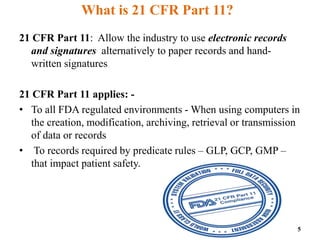 What is 21 CFR Part 11?
21 CFR Part 11: Allow the industry to use electronic records
and signatures alternatively to paper records and hand-
written signatures
21 CFR Part 11 applies: -
• To all FDA regulated environments - When using computers in
the creation, modification, archiving, retrieval or transmission
of data or records
• To records required by predicate rules – GLP, GCP, GMP –
that impact patient safety.
5
 