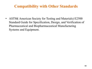 Compatibility with Other Standards
• ASTM( American Society for Testing and Materials) E2500
Standard Guide for Specification, Design, and Verification of
Pharmaceutical and Biopharmaceutical Manufacturing
Systems and Equipment.
53
 