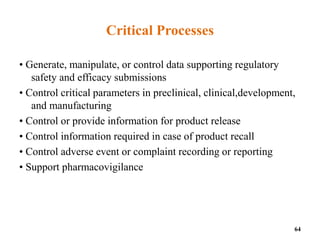 Critical Processes
• Generate, manipulate, or control data supporting regulatory
safety and efficacy submissions
• Control critical parameters in preclinical, clinical,development,
and manufacturing
• Control or provide information for product release
• Control information required in case of product recall
• Control adverse event or complaint recording or reporting
• Support pharmacovigilance
64
 
