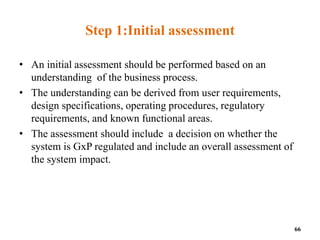 Step 1:Initial assessment
• An initial assessment should be performed based on an
understanding of the business process.
• The understanding can be derived from user requirements,
design specifications, operating procedures, regulatory
requirements, and known functional areas.
• The assessment should include a decision on whether the
system is GxP regulated and include an overall assessment of
the system impact.
66
 