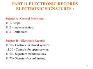 PART 11 ELECTRONIC RECORDS
ELECTRONIC SIGNATURES :
Subpart A--General Provisions
11.1- Scope.
11.2 - Implementation.
11.3 - Definitions
Subpart B—Electronic Records
11.10 - Controls for closed systems.
11.30 - Controls for open systems.
11.50 - Signature manifestations.
11.70 - Signature/record linking.
7
 
