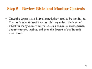 Step 5 – Review Risks and Monitor Controls
• Once the controls are implemented, they need to be monitored.
The implementation of the controls may reduce the level of
effort for many current activities, such as audits, assessments,
documentation, testing, and even the degree of quality unit
involvement.
72
 