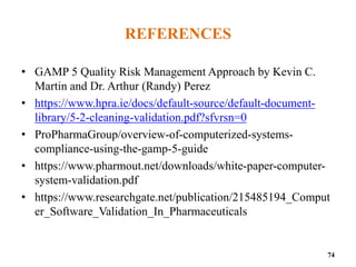 REFERENCES
• GAMP 5 Quality Risk Management Approach by Kevin C.
Martin and Dr. Arthur (Randy) Perez
• https://www.hpra.ie/docs/default-source/default-document-
library/5-2-cleaning-validation.pdf?sfvrsn=0
• ProPharmaGroup/overview-of-computerized-systems-
compliance-using-the-gamp-5-guide
• https://www.pharmout.net/downloads/white-paper-computer-
system-validation.pdf
• https://www.researchgate.net/publication/215485194_Comput
er_Software_Validation_In_Pharmaceuticals
74
 