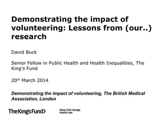 Demonstrating the impact of
volunteering: Lessons from (our..)
research
David Buck
Senior Fellow in Public Health and Health Inequalities, The
King’s Fund
20th March 2014
Demonstrating the impact of volunteering, The British Medical
Association, London
 