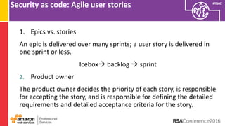 #RSAC
Security as code: Agile user stories
1. Epics vs. stories
An epic is delivered over many sprints; a user story is delivered in
one sprint or less.
Icebox backlog  sprint
2. Product owner
The product owner decides the priority of each story, is responsible
for accepting the story, and is responsible for defining the detailed
requirements and detailed acceptance criteria for the story.
 