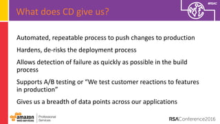 #RSAC
Automated, repeatable process to push changes to production
Hardens, de-risks the deployment process
Allows detection of failure as quickly as possible in the build
process
Supports A/B testing or “We test customer reactions to features
in production”
Gives us a breadth of data points across our applications
What does CD give us?
 