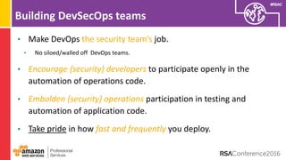 #RSAC
Building DevSecOps teams
• Make DevOps the security team’s job.
• No siloed/walled off DevOps teams.
• Encourage {security} developers to participate openly in the
automation of operations code.
• Embolden {security} operations participation in testing and
automation of application code.
• Take pride in how fast and frequently you deploy.
 
