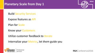 #RSAC
Planetary Scale from Day 1
Build Security Services
Expose features as API
Plan for Scale
Know your Customers
Utilize customer feedback to Iterate
Internalize your Metrics, let them guide you
 