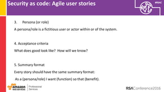 #RSAC
Security as code: Agile user stories
3. Persona (or role)
A persona/role is a fictitious user or actor within or of the system.
4. Acceptance criteria
What does good look like? How will we know?
5. Summary format
Every story should have the same summary format:
As a (persona/role) I want (function) so that (benefit).
 