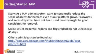 #RSAC
Getting Started: IAM
Story: As a IAM administrator I want to continually reduce the
scope of access for humans even as our platform grows. Passwords
and access keys that have not been used recently might be good
candidates for removal.
Sprint 1: Get credential reports and flag credentials not used in last
45 days.
Other sprint ideas can be found at:
http://docs.aws.amazon.com/IAM/latest/UserGuide/best-
practices.html
 