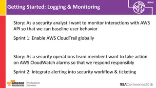 #RSAC
Getting Started: Logging & Monitoring
Story: As a security analyst I want to monitor interactions with AWS
API so that we can baseline user behavior
Sprint 1: Enable AWS CloudTrail globally
Story: As a security operations team member I want to take action
on AWS CloudWatch alarms so that we respond responsibly
Sprint 2: Integrate alerting into security workflow & ticketing
 
