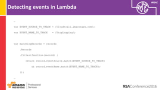 #RSAC
Detecting events in Lambda
…
var EVENT_SOURCE_TO_TRACK = /cloudtrail.amazonaws.com/;
var EVENT_NAME_TO_TRACK = /StopLogging/;
var matchingRecords = records
.Records
.filter(function(record) {
return record.eventSource.match(EVENT_SOURCE_TO_TRACK)
&& record.eventName.match(EVENT_NAME_TO_TRACK);
});
…
 