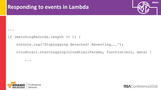 #RSAC
Responding to events in Lambda
...
if (matchingRecords.length >= 1) {
console.log('StopLogging detected! Reverting...');
cloudtrail.startLogging(cloudtrailParams, function(err, data) {
...
 