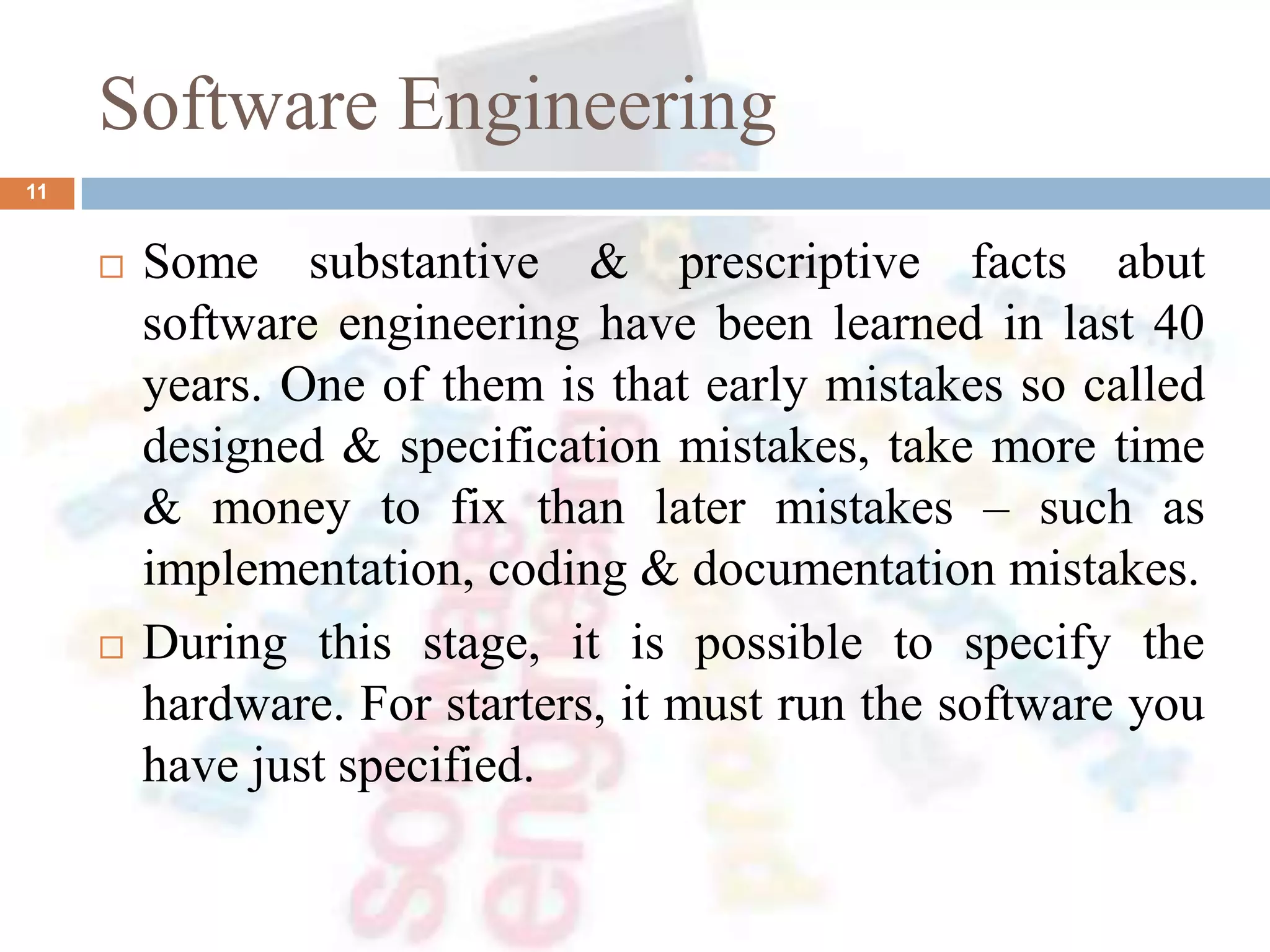 Software Engineering
 Some substantive & prescriptive facts abut
software engineering have been learned in last 40
years. One of them is that early mistakes so called
designed & specification mistakes, take more time
& money to fix than later mistakes – such as
implementation, coding & documentation mistakes.
 During this stage, it is possible to specify the
hardware. For starters, it must run the software you
have just specified.
11
 