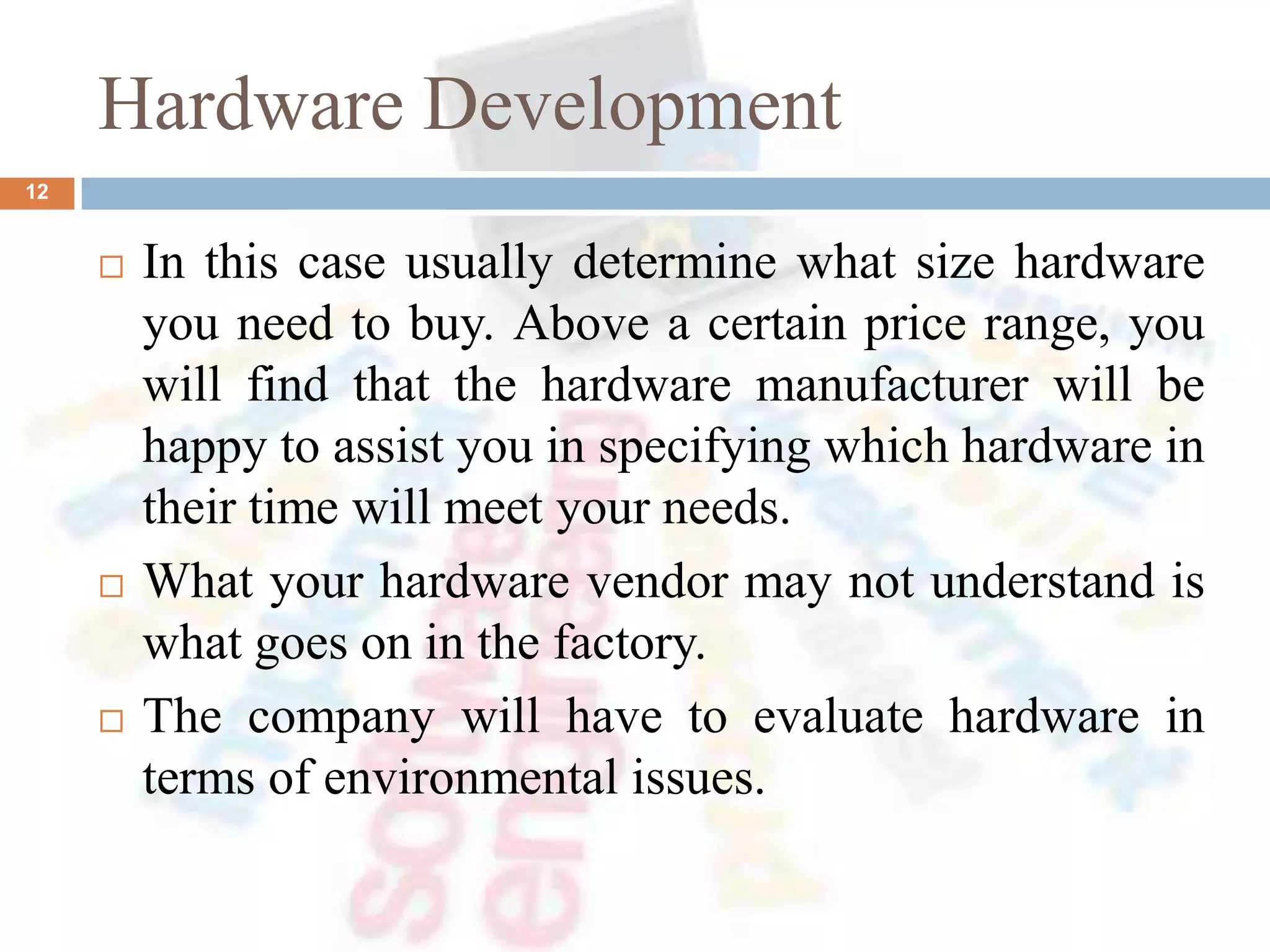 Hardware Development
 In this case usually determine what size hardware
you need to buy. Above a certain price range, you
will find that the hardware manufacturer will be
happy to assist you in specifying which hardware in
their time will meet your needs.
 What your hardware vendor may not understand is
what goes on in the factory.
 The company will have to evaluate hardware in
terms of environmental issues.
12
 