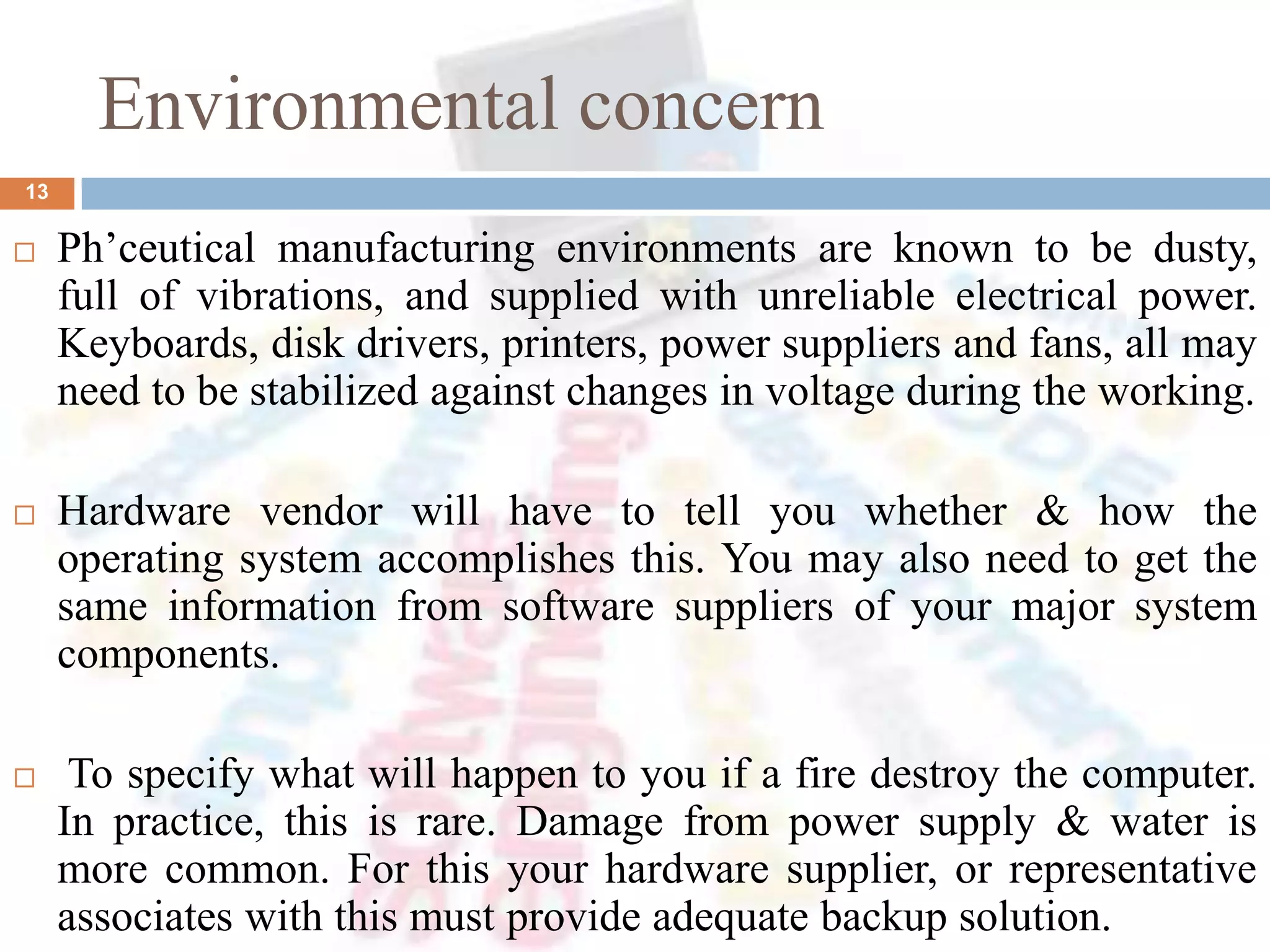 Environmental concern
 Ph’ceutical manufacturing environments are known to be dusty,
full of vibrations, and supplied with unreliable electrical power.
Keyboards, disk drivers, printers, power suppliers and fans, all may
need to be stabilized against changes in voltage during the working.
 Hardware vendor will have to tell you whether & how the
operating system accomplishes this. You may also need to get the
same information from software suppliers of your major system
components.
 To specify what will happen to you if a fire destroy the computer.
In practice, this is rare. Damage from power supply & water is
more common. For this your hardware supplier, or representative
associates with this must provide adequate backup solution.
13
 