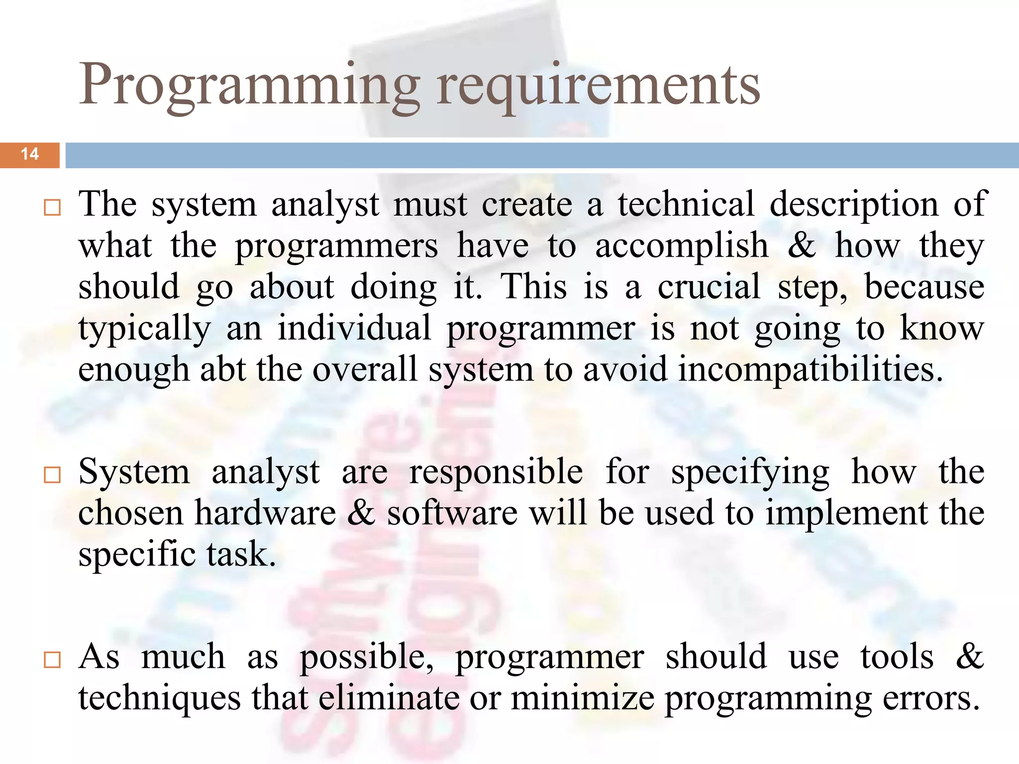 Programming requirements
14
 The system analyst must create a technical description of
what the programmers have to accomplish & how they
should go about doing it. This is a crucial step, because
typically an individual programmer is not going to know
enough abt the overall system to avoid incompatibilities.
 System analyst are responsible for specifying how the
chosen hardware & software will be used to implement the
specific task.
 As much as possible, programmer should use tools &
techniques that eliminate or minimize programming errors.
 
