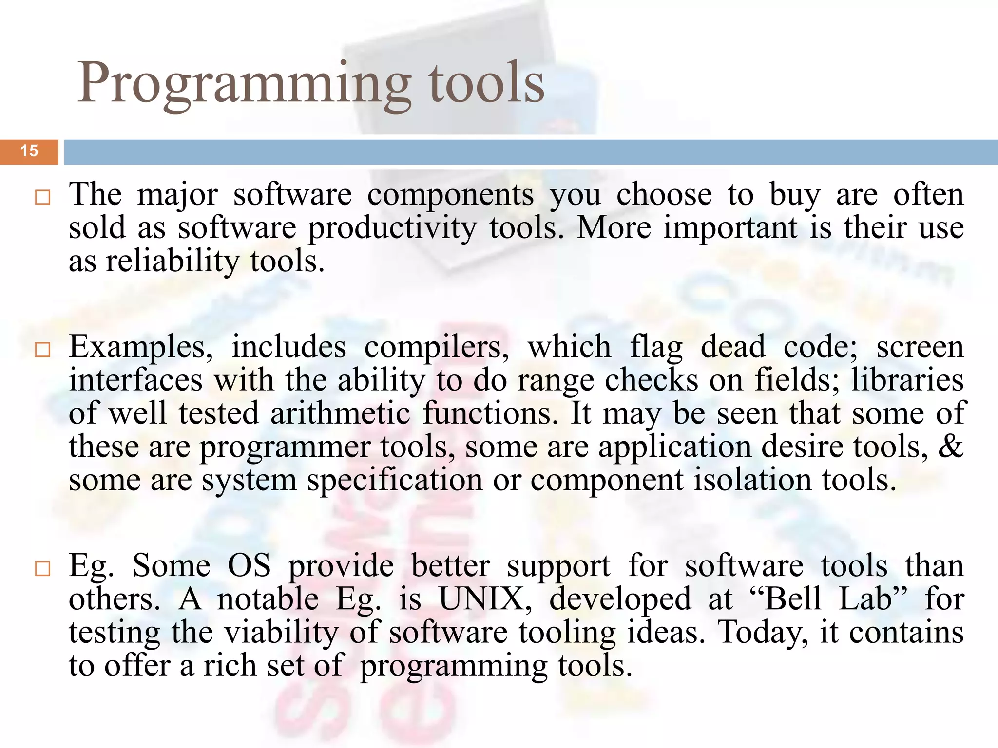 Programming tools
15
 The major software components you choose to buy are often
sold as software productivity tools. More important is their use
as reliability tools.
 Examples, includes compilers, which flag dead code; screen
interfaces with the ability to do range checks on fields; libraries
of well tested arithmetic functions. It may be seen that some of
these are programmer tools, some are application desire tools, &
some are system specification or component isolation tools.
 Eg. Some OS provide better support for software tools than
others. A notable Eg. is UNIX, developed at “Bell Lab” for
testing the viability of software tooling ideas. Today, it contains
to offer a rich set of programming tools.
 