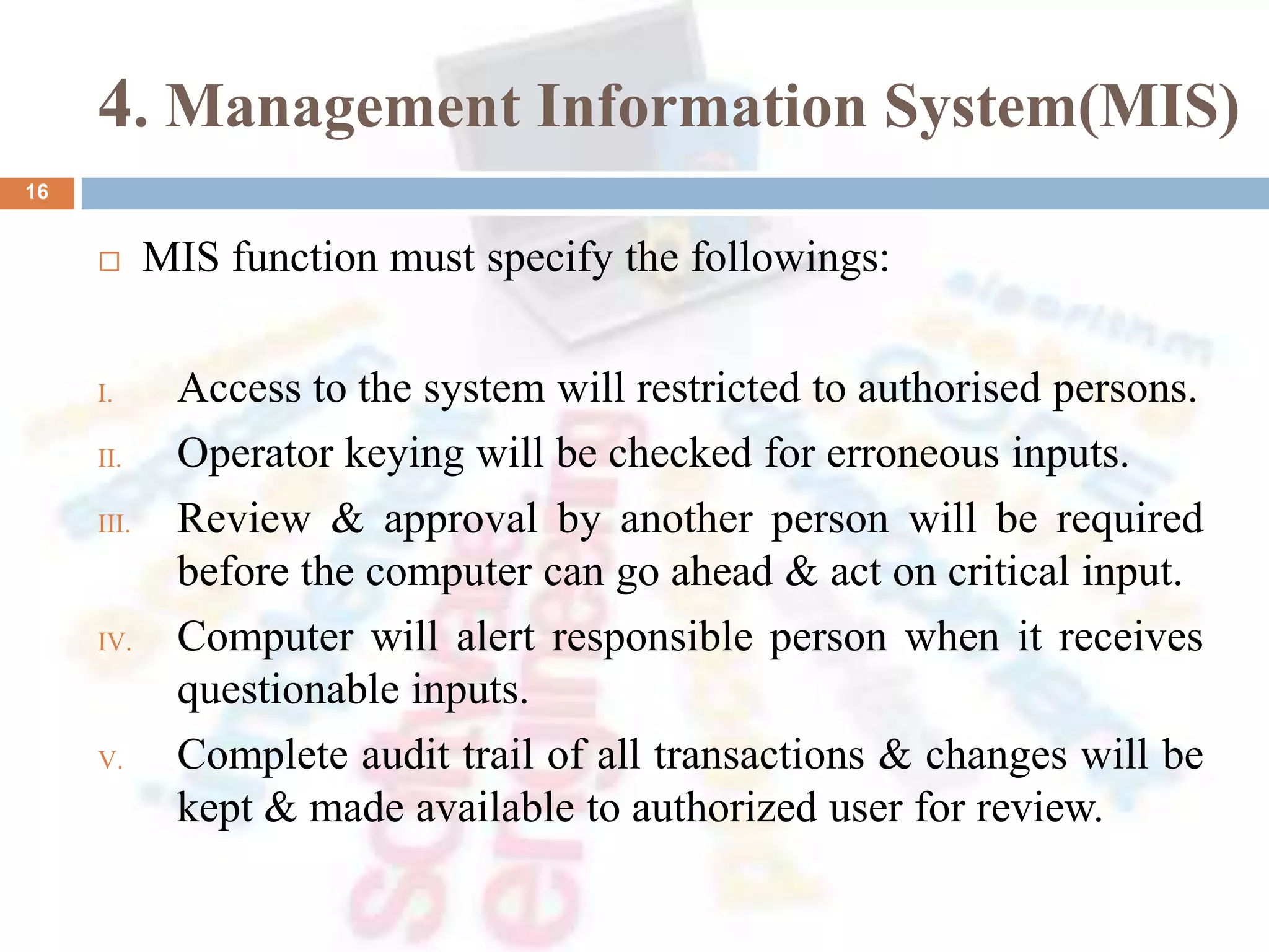4. Management Information System(MIS)
 MIS function must specify the followings:
I. Access to the system will restricted to authorised persons.
II. Operator keying will be checked for erroneous inputs.
III. Review & approval by another person will be required
before the computer can go ahead & act on critical input.
IV. Computer will alert responsible person when it receives
questionable inputs.
V. Complete audit trail of all transactions & changes will be
kept & made available to authorized user for review.
16
 