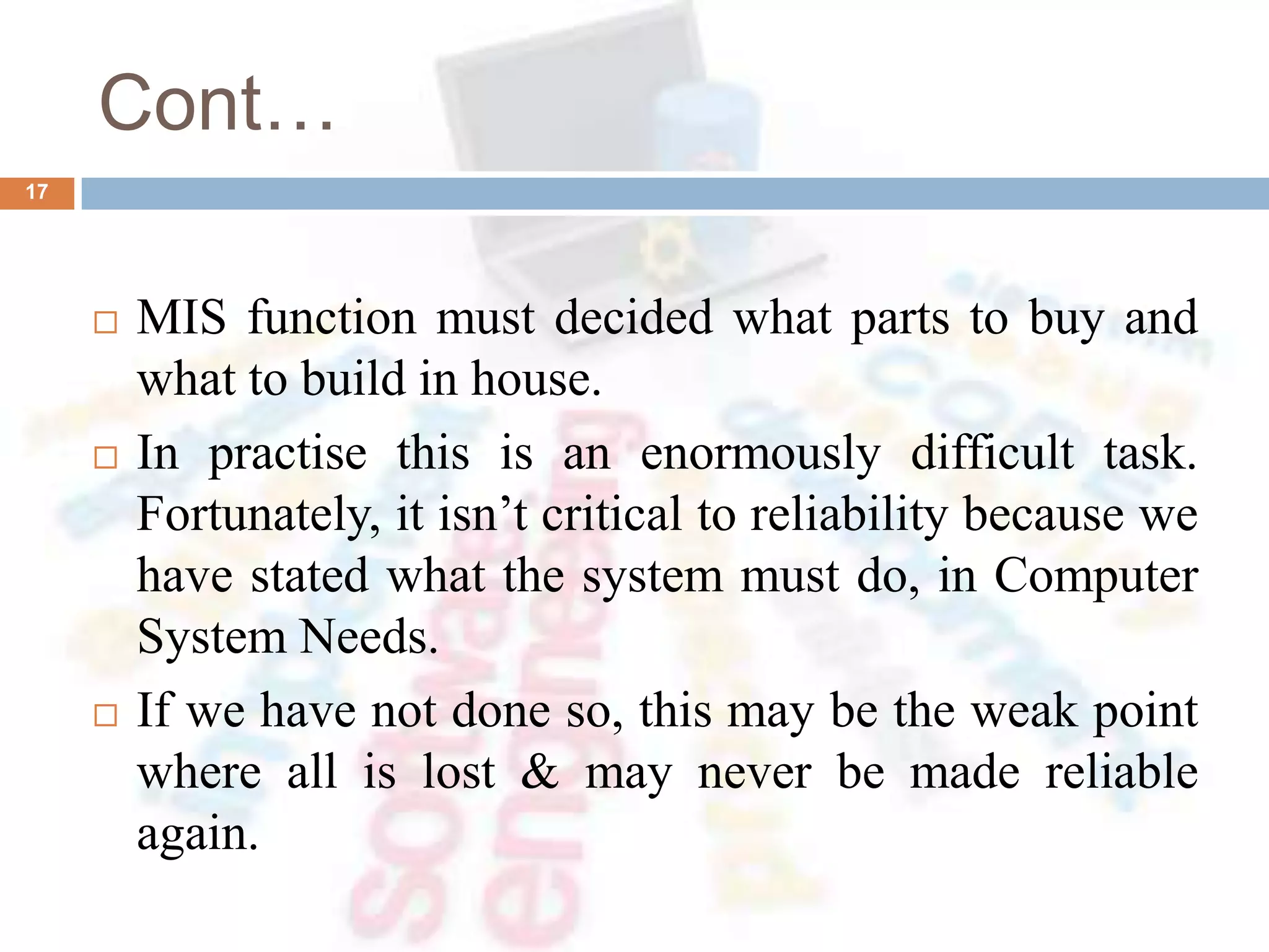 Cont…
 MIS function must decided what parts to buy and
what to build in house.
 In practise this is an enormously difficult task.
Fortunately, it isn’t critical to reliability because we
have stated what the system must do, in Computer
System Needs.
 If we have not done so, this may be the weak point
where all is lost & may never be made reliable
again.
17
 