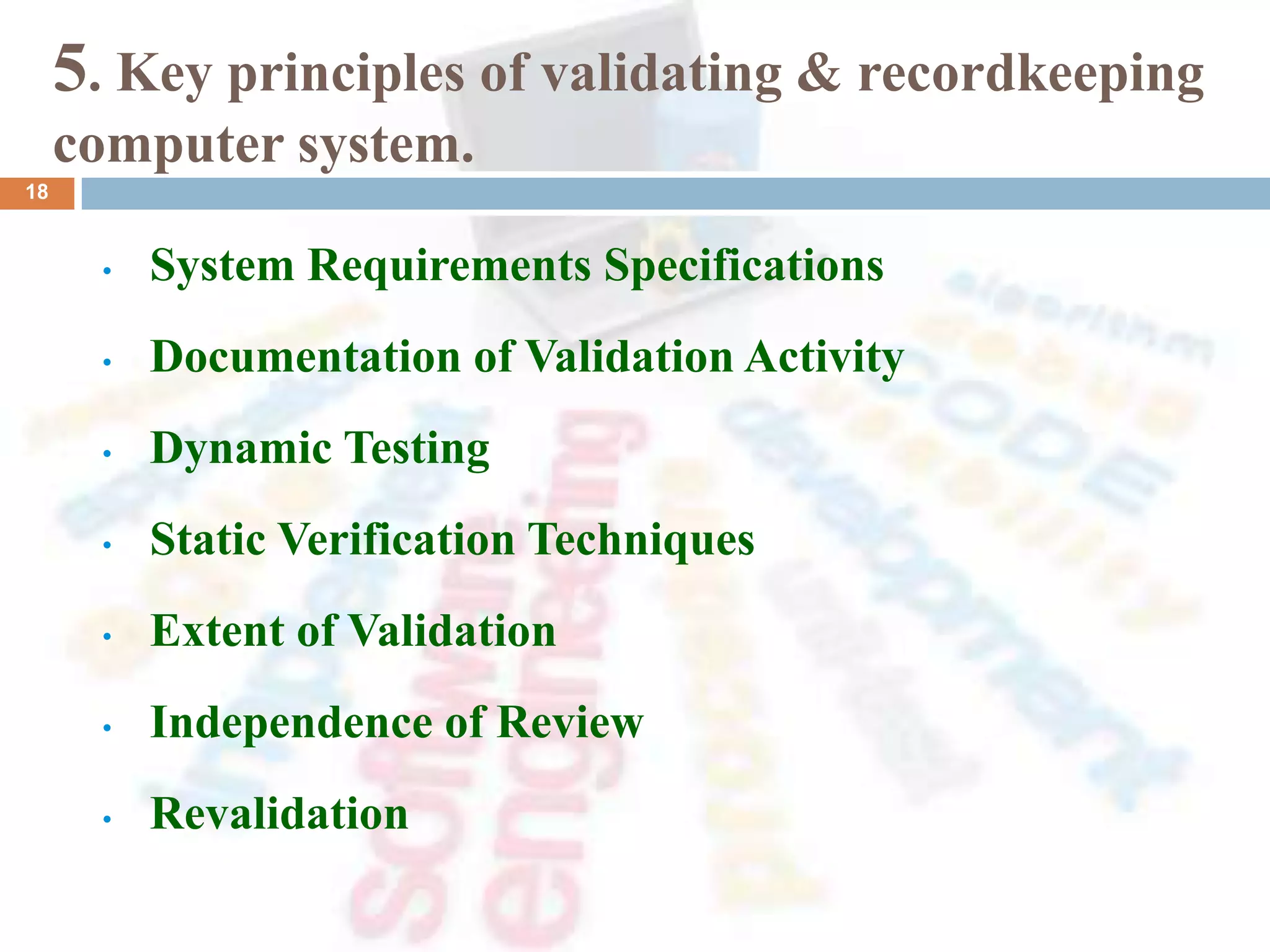 5. Key principles of validating & recordkeeping
computer system.
• System Requirements Specifications
• Documentation of Validation Activity
• Dynamic Testing
• Static Verification Techniques
• Extent of Validation
• Independence of Review
• Revalidation
18
 