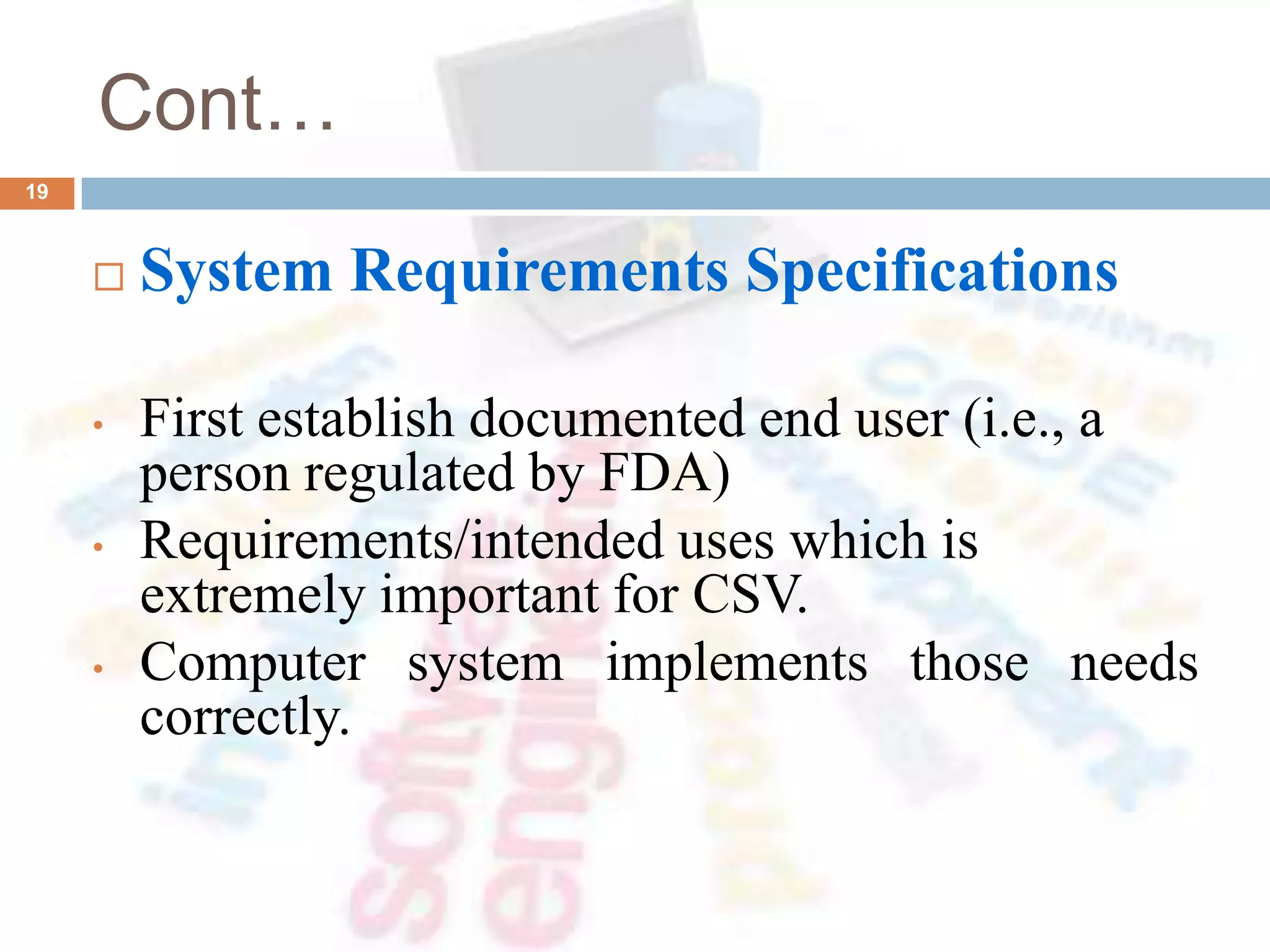 Cont…
 System Requirements Specifications
• First establish documented end user (i.e., a
person regulated by FDA)
• Requirements/intended uses which is
extremely important for CSV.
• Computer system implements those needs
correctly.
19
 