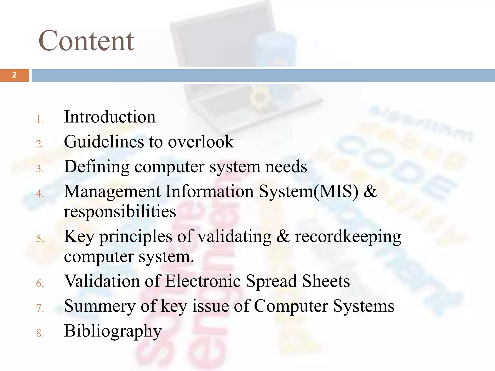 Content
1. Introduction
2. Guidelines to overlook
3. Defining computer system needs
4. Management Information System(MIS) &
responsibilities
5. Key principles of validating & recordkeeping
computer system.
6. Validation of Electronic Spread Sheets
7. Summery of key issue of Computer Systems
8. Bibliography
2
 