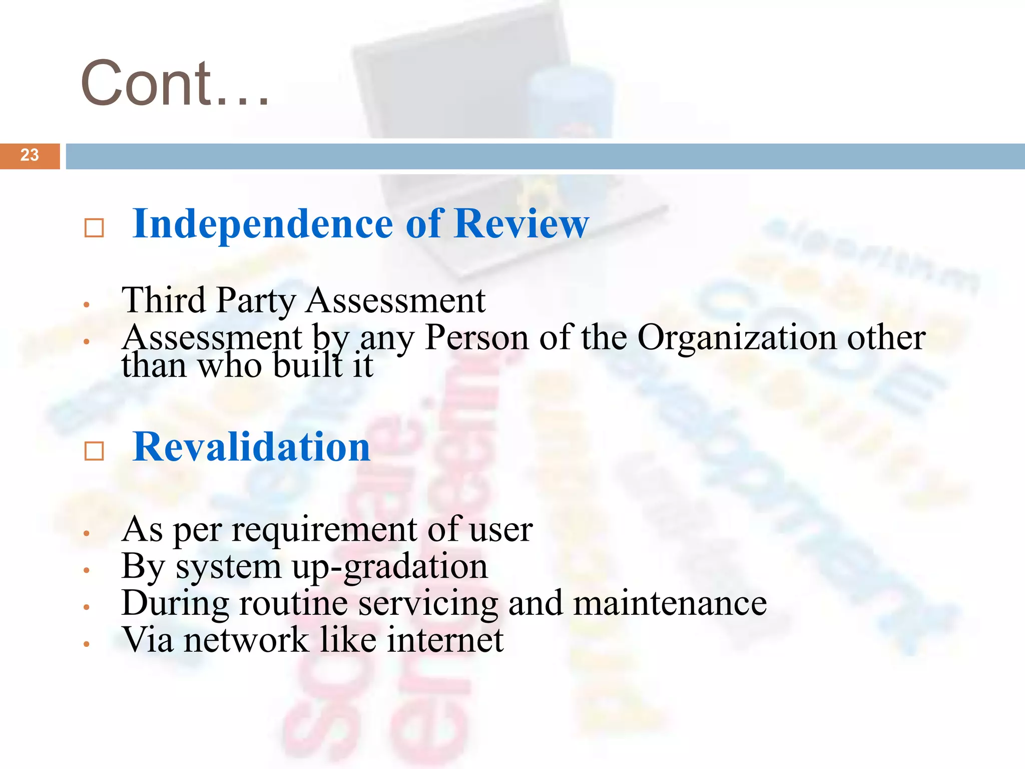 Cont…
 Independence of Review
• Third Party Assessment
• Assessment by any Person of the Organization other
than who built it
 Revalidation
• As per requirement of user
• By system up-gradation
• During routine servicing and maintenance
• Via network like internet
23
 