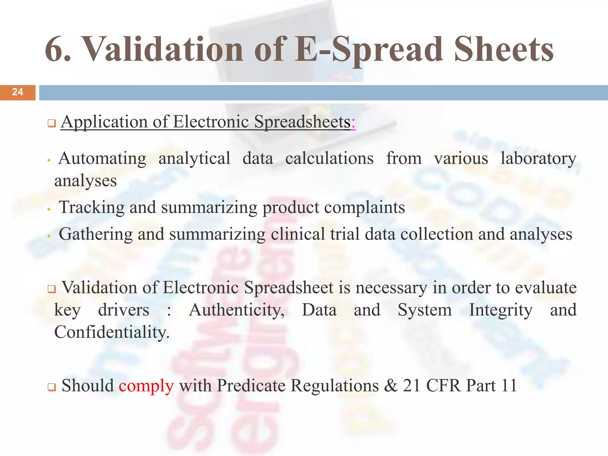 6. Validation of E-Spread Sheets
24
 Application of Electronic Spreadsheets:
• Automating analytical data calculations from various laboratory
analyses
• Tracking and summarizing product complaints
• Gathering and summarizing clinical trial data collection and analyses
 Validation of Electronic Spreadsheet is necessary in order to evaluate
key drivers : Authenticity, Data and System Integrity and
Confidentiality.
 Should comply with Predicate Regulations & 21 CFR Part 11
 