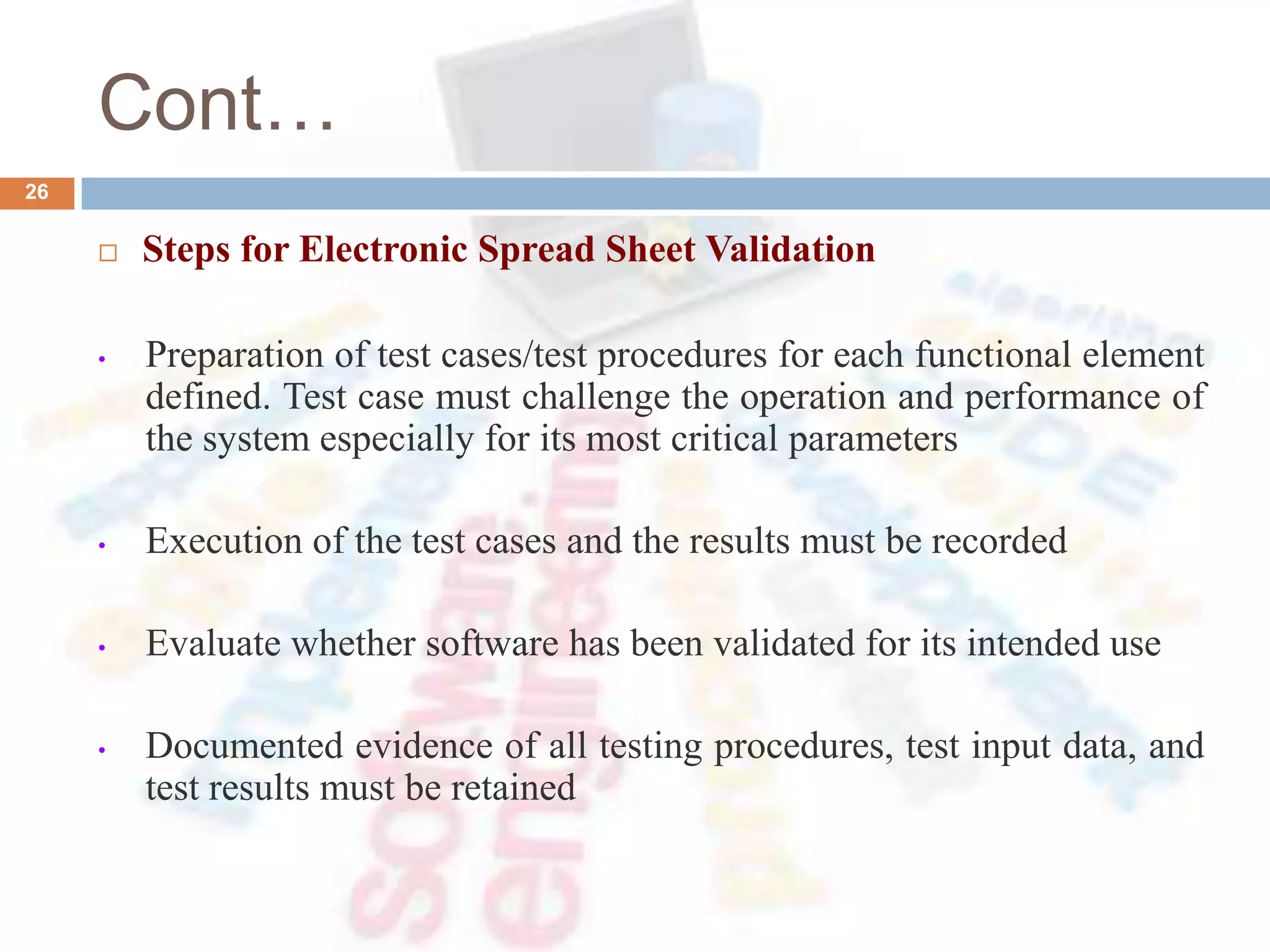 Cont…
26
 Steps for Electronic Spread Sheet Validation
• Preparation of test cases/test procedures for each functional element
defined. Test case must challenge the operation and performance of
the system especially for its most critical parameters
• Execution of the test cases and the results must be recorded
• Evaluate whether software has been validated for its intended use
• Documented evidence of all testing procedures, test input data, and
test results must be retained
 