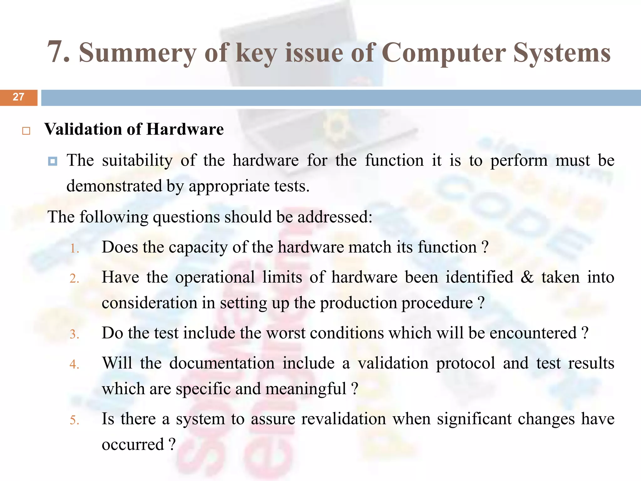 7. Summery of key issue of Computer Systems
 Validation of Hardware
 The suitability of the hardware for the function it is to perform must be
demonstrated by appropriate tests.
The following questions should be addressed:
1. Does the capacity of the hardware match its function ?
2. Have the operational limits of hardware been identified & taken into
consideration in setting up the production procedure ?
3. Do the test include the worst conditions which will be encountered ?
4. Will the documentation include a validation protocol and test results
which are specific and meaningful ?
5. Is there a system to assure revalidation when significant changes have
occurred ?
27
 