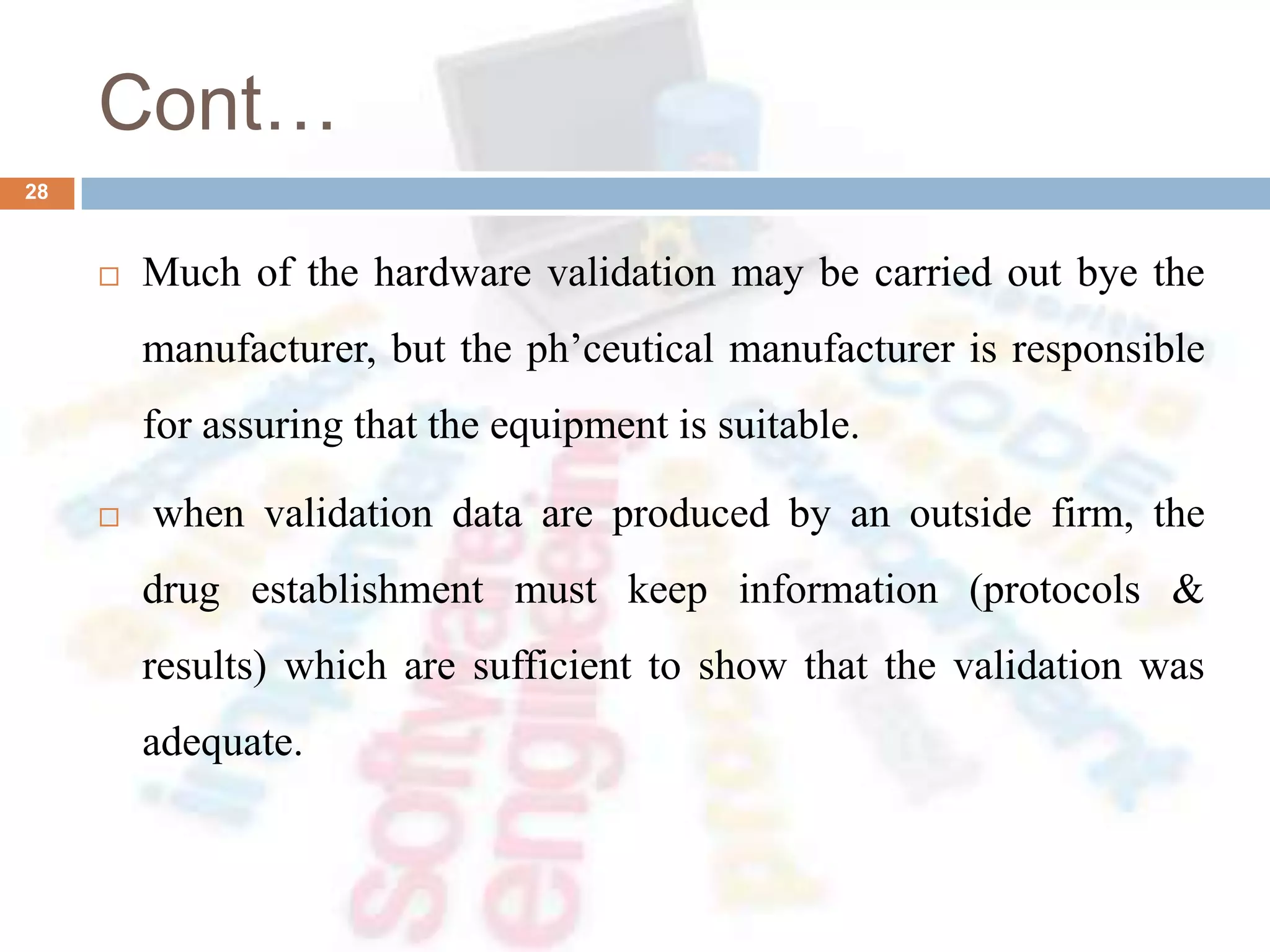 Cont…
 Much of the hardware validation may be carried out bye the
manufacturer, but the ph’ceutical manufacturer is responsible
for assuring that the equipment is suitable.
 when validation data are produced by an outside firm, the
drug establishment must keep information (protocols &
results) which are sufficient to show that the validation was
adequate.
28
 