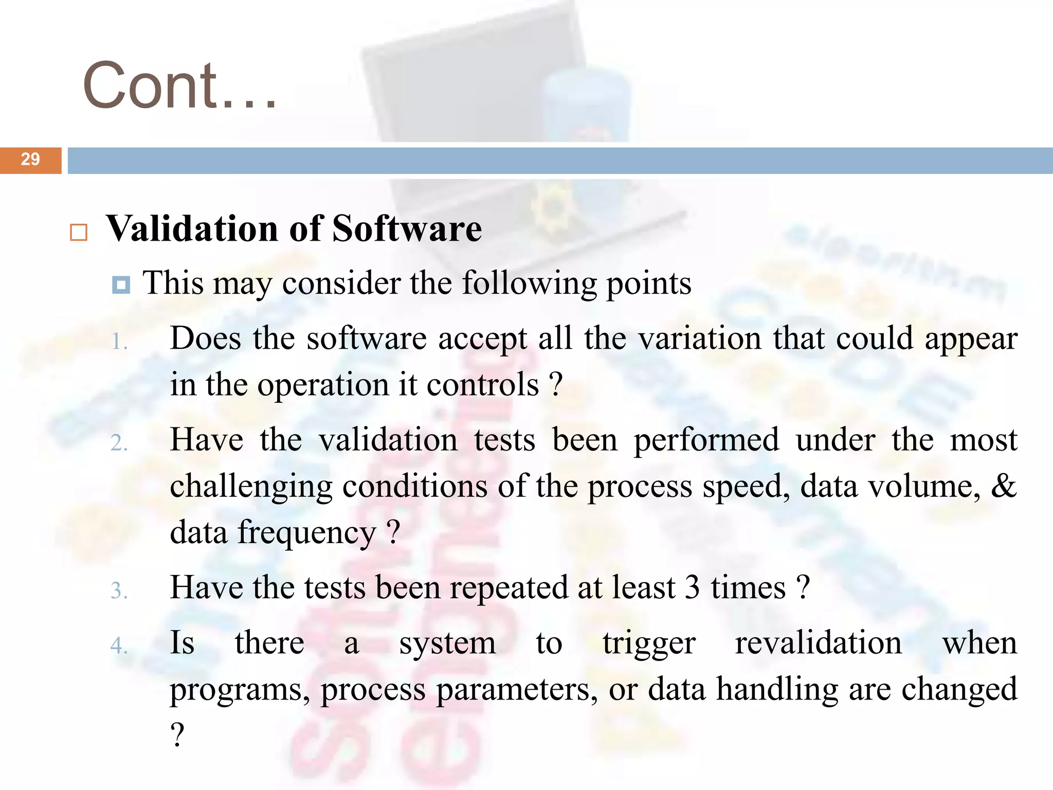 Cont…
 Validation of Software
 This may consider the following points
1. Does the software accept all the variation that could appear
in the operation it controls ?
2. Have the validation tests been performed under the most
challenging conditions of the process speed, data volume, &
data frequency ?
3. Have the tests been repeated at least 3 times ?
4. Is there a system to trigger revalidation when
programs, process parameters, or data handling are changed
?
29
 