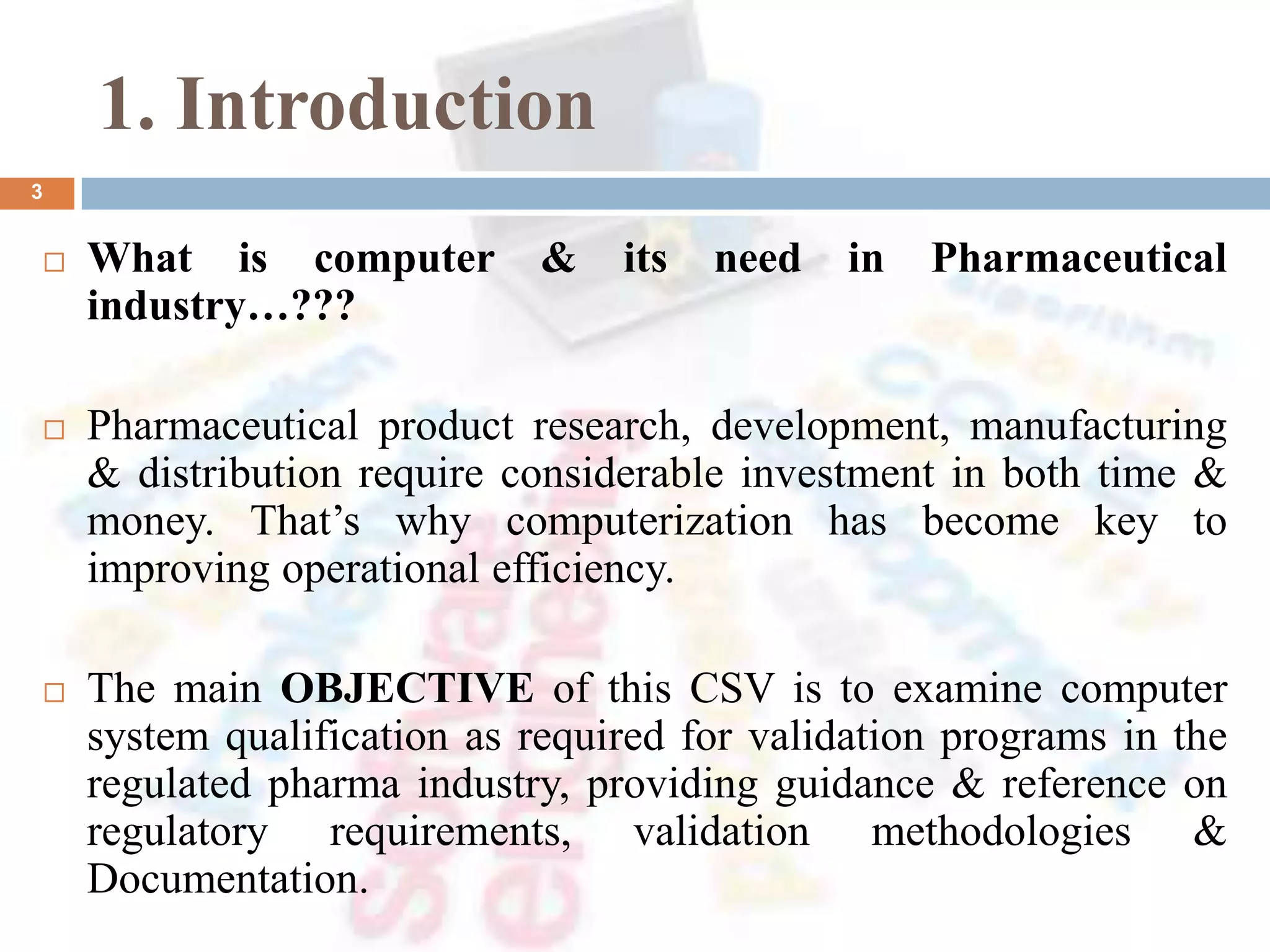1. Introduction
 What is computer & its need in Pharmaceutical
industry…???
 Pharmaceutical product research, development, manufacturing
& distribution require considerable investment in both time &
money. That’s why computerization has become key to
improving operational efficiency.
 The main OBJECTIVE of this CSV is to examine computer
system qualification as required for validation programs in the
regulated pharma industry, providing guidance & reference on
regulatory requirements, validation methodologies &
Documentation.
3
 