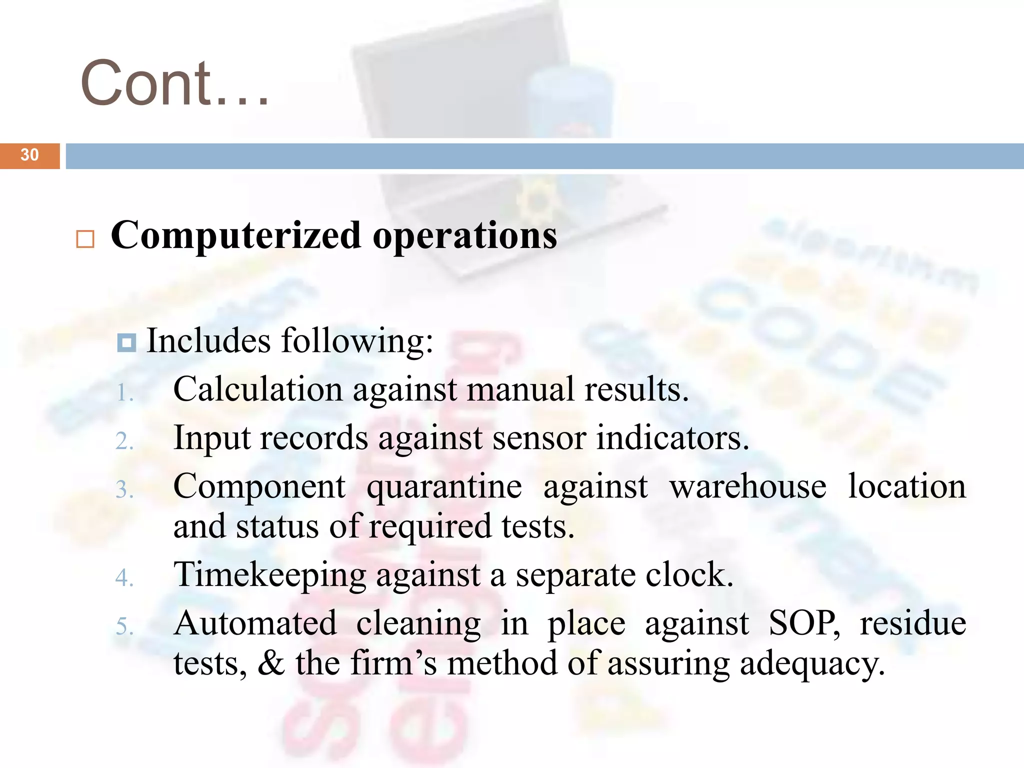 Cont…
 Computerized operations
 Includes following:
1. Calculation against manual results.
2. Input records against sensor indicators.
3. Component quarantine against warehouse location
and status of required tests.
4. Timekeeping against a separate clock.
5. Automated cleaning in place against SOP, residue
tests, & the firm’s method of assuring adequacy.
30
 