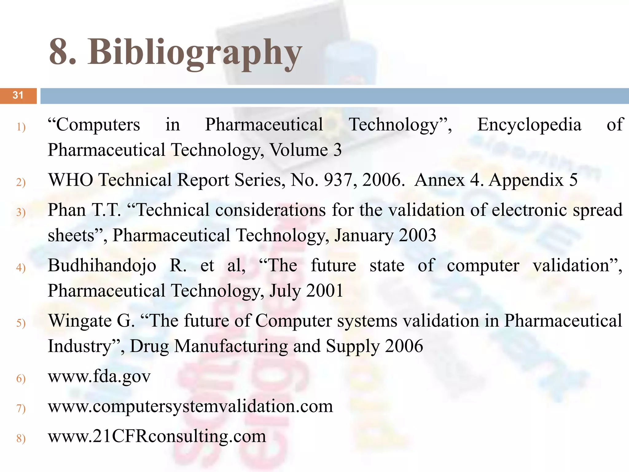8. Bibliography
1) “Computers in Pharmaceutical Technology”, Encyclopedia of
Pharmaceutical Technology, Volume 3
2) WHO Technical Report Series, No. 937, 2006. Annex 4. Appendix 5
3) Phan T.T. “Technical considerations for the validation of electronic spread
sheets”, Pharmaceutical Technology, January 2003
4) Budhihandojo R. et al, “The future state of computer validation”,
Pharmaceutical Technology, July 2001
5) Wingate G. “The future of Computer systems validation in Pharmaceutical
Industry”, Drug Manufacturing and Supply 2006
6) www.fda.gov
7) www.computersystemvalidation.com
8) www.21CFRconsulting.com
31
 