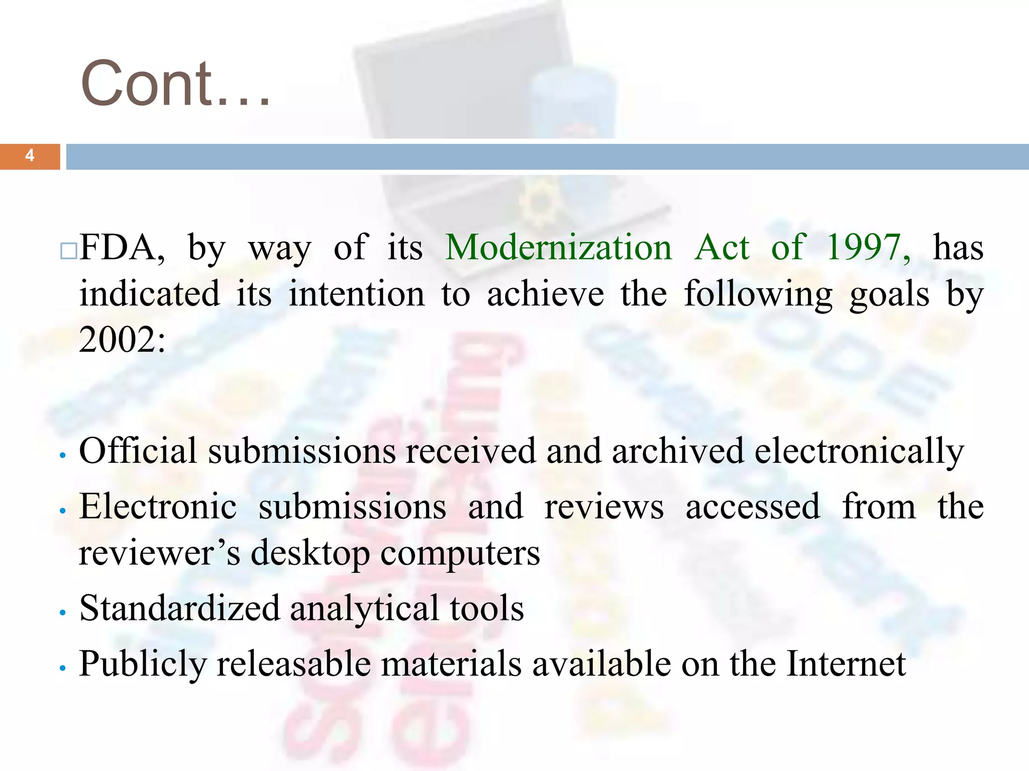 Cont…
FDA, by way of its Modernization Act of 1997, has
indicated its intention to achieve the following goals by
2002:
• Official submissions received and archived electronically
• Electronic submissions and reviews accessed from the
reviewer’s desktop computers
• Standardized analytical tools
• Publicly releasable materials available on the Internet
4
 
