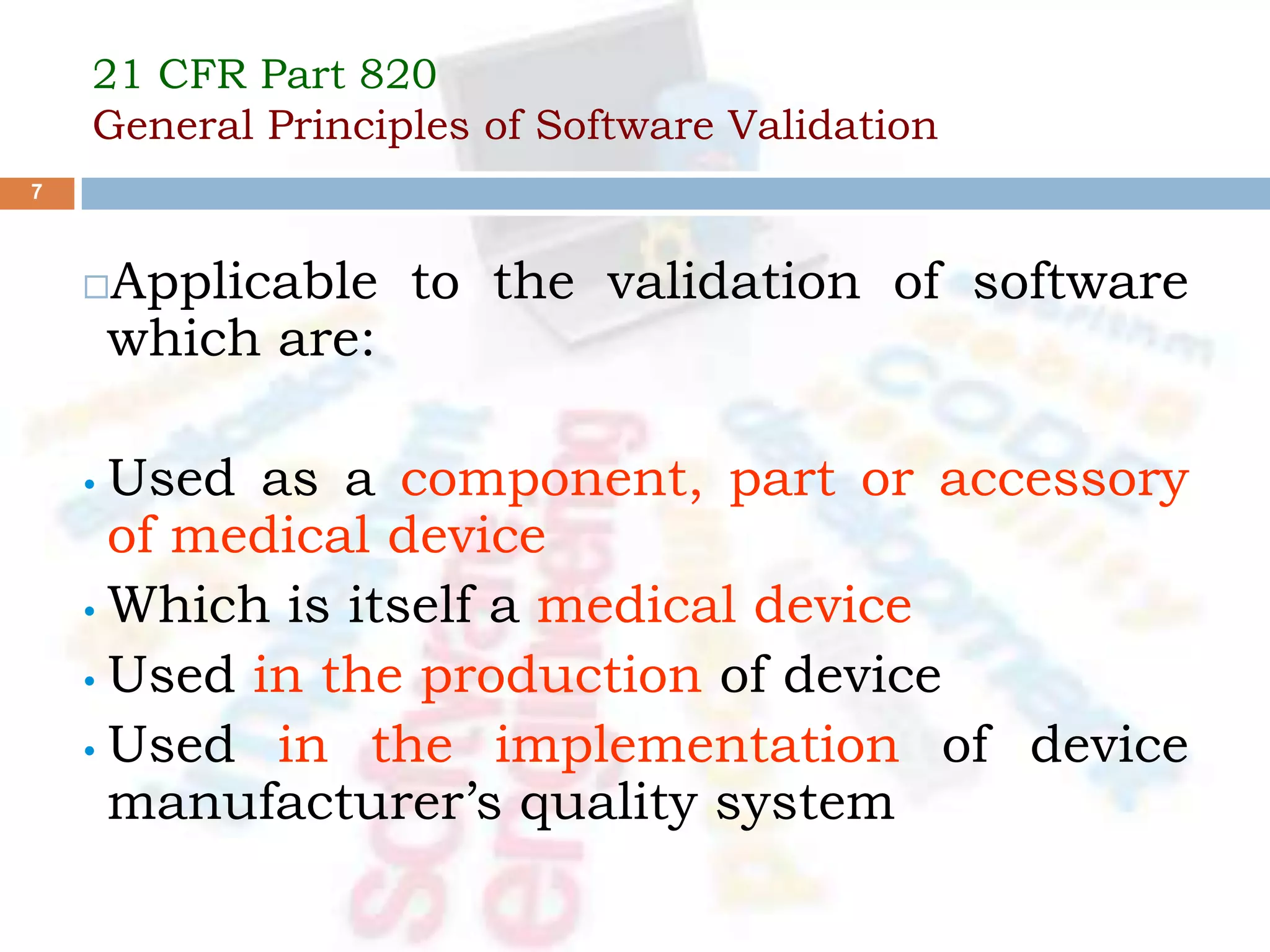 21 CFR Part 820
General Principles of Software Validation
Applicable to the validation of software
which are:
• Used as a component, part or accessory
of medical device
• Which is itself a medical device
• Used in the production of device
• Used in the implementation of device
manufacturer’s quality system
7
 